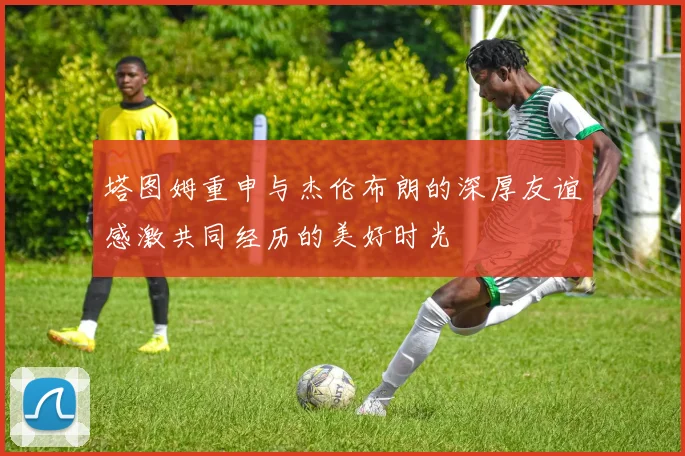 塔图姆重申与杰伦布朗的深厚友谊感激共同经历的美好时光