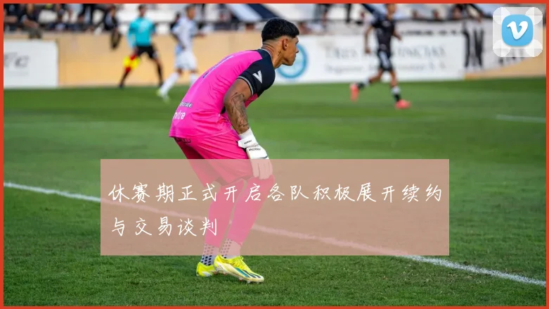 休赛期正式开启各队积极展开续约与交易谈判