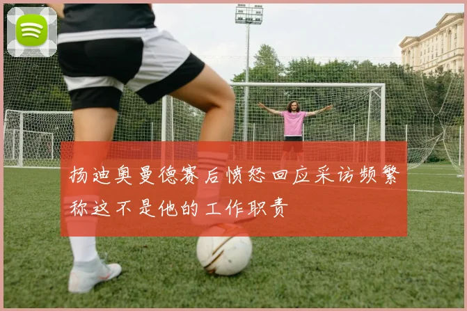 扬迪奥曼德赛后愤怒回应采访频繁称这不是他的工作职责