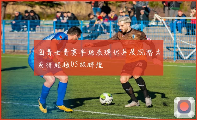 国青世青赛半场表现优异展现潜力或将超越05级辉煌