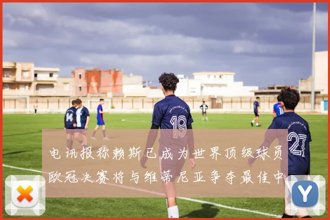 电讯报称赖斯已成为世界顶级球员欧冠决赛将与维蒂尼亚争夺最佳中场称号
