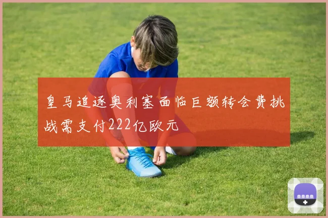 皇马追逐奥利塞面临巨额转会费挑战需支付222亿欧元