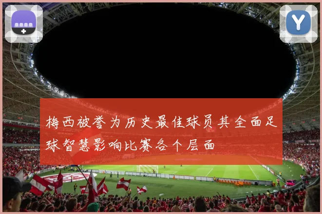 梅西被誉为历史最佳球员其全面足球智慧影响比赛各个层面