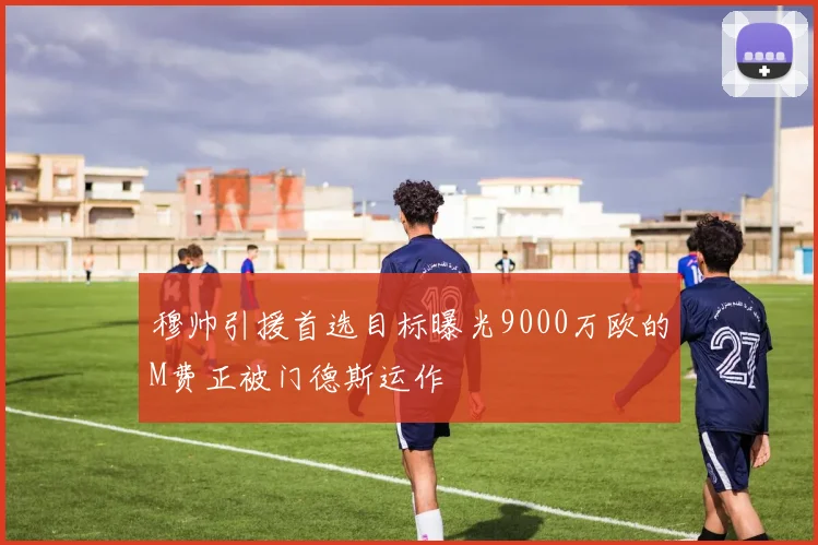 穆帅引援首选目标曝光9000万欧的M费正被门德斯运作