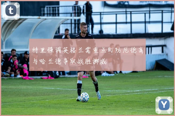 特里强调英格兰需重点盯防厄德高与哈兰德争取战胜挪威