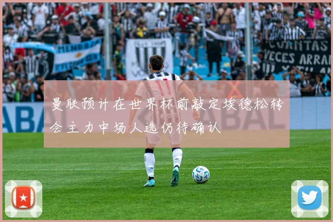 曼联预计在世界杯前敲定埃德松转会主力中场人选仍待确认