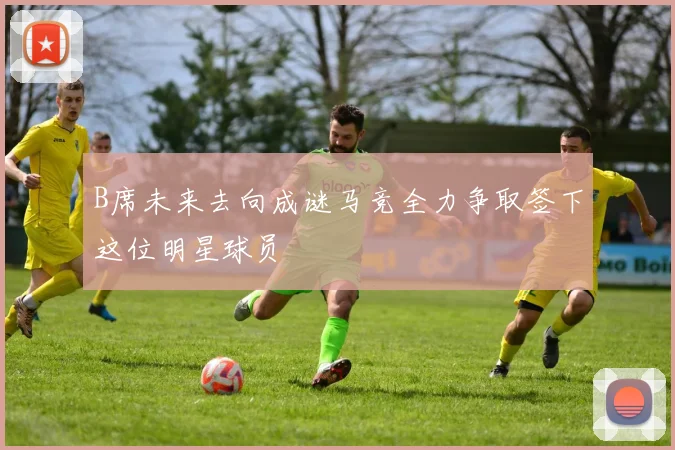 B席未来去向成谜马竞全力争取签下这位明星球员